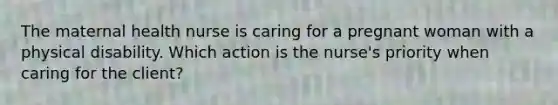 The maternal health nurse is caring for a pregnant woman with a physical disability. Which action is the nurse's priority when caring for the client?