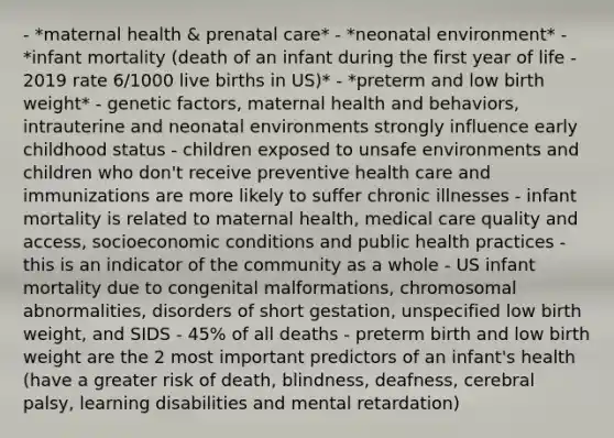 - *maternal health & prenatal care* - *neonatal environment* - *infant mortality (death of an infant during the first year of life - 2019 rate 6/1000 live births in US)* - *preterm and low birth weight* - genetic factors, maternal health and behaviors, intrauterine and neonatal environments strongly influence early childhood status - children exposed to unsafe environments and children who don't receive preventive health care and immunizations are more likely to suffer chronic illnesses - infant mortality is related to maternal health, medical care quality and access, socioeconomic conditions and public health practices - this is an indicator of the community as a whole - US infant mortality due to congenital malformations, chromosomal abnormalities, disorders of short gestation, unspecified low birth weight, and SIDS - 45% of all deaths - preterm birth and low birth weight are the 2 most important predictors of an infant's health (have a greater risk of death, blindness, deafness, cerebral palsy, learning disabilities and mental retardation)