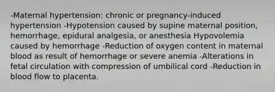 -Maternal hypertension: chronic or pregnancy-induced hypertension -Hypotension caused by supine maternal position, hemorrhage, epidural analgesia, or anesthesia Hypovolemia caused by hemorrhage -Reduction of oxygen content in maternal blood as result of hemorrhage or severe anemia -Alterations in fetal circulation with compression of umbilical cord -Reduction in blood flow to placenta.