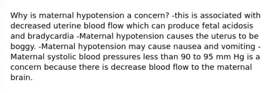 Why is maternal hypotension a concern? -this is associated with decreased uterine blood flow which can produce fetal acidosis and bradycardia -Maternal hypotension causes the uterus to be boggy. -Maternal hypotension may cause nausea and vomiting -Maternal systolic blood pressures less than 90 to 95 mm Hg is a concern because there is decrease blood flow to the maternal brain.