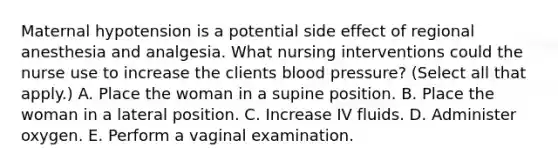 Maternal hypotension is a potential side effect of regional anesthesia and analgesia. What nursing interventions could the nurse use to increase the clients blood pressure? (Select all that apply.) A. Place the woman in a supine position. B. Place the woman in a lateral position. C. Increase IV fluids. D. Administer oxygen. E. Perform a vaginal examination.