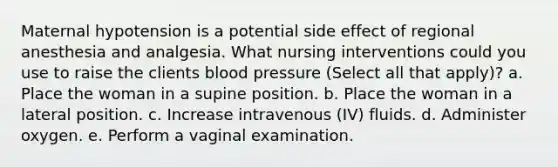 Maternal hypotension is a potential side effect of regional anesthesia and analgesia. What nursing interventions could you use to raise the clients blood pressure (Select all that apply)? a. Place the woman in a supine position. b. Place the woman in a lateral position. c. Increase intravenous (IV) fluids. d. Administer oxygen. e. Perform a vaginal examination.