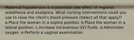 Maternal hypotension is a potential side effect of regional anesthesia and analgesia. What nursing interventions could you use to raise the client's blood pressure (Select all that apply)? a.Place the woman in a supine position. b.Place the woman in a lateral position. c.Increase intravenous (IV) fluids. d.Administer oxygen. e.Perform a vaginal examination.