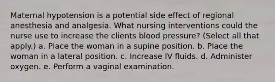 Maternal hypotension is a potential side effect of regional anesthesia and analgesia. What nursing interventions could the nurse use to increase the clients blood pressure? (Select all that apply.) a. Place the woman in a supine position. b. Place the woman in a lateral position. c. Increase IV fluids. d. Administer oxygen. e. Perform a vaginal examination.