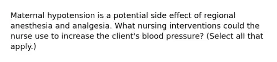 Maternal hypotension is a potential side effect of regional anesthesia and analgesia. What nursing interventions could the nurse use to increase the client's blood pressure? (Select all that apply.)