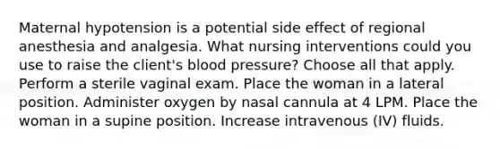 Maternal hypotension is a potential side effect of regional anesthesia and analgesia. What nursing interventions could you use to raise the client's blood pressure? Choose all that apply. Perform a sterile vaginal exam. Place the woman in a lateral position. Administer oxygen by nasal cannula at 4 LPM. Place the woman in a supine position. Increase intravenous (IV) fluids.