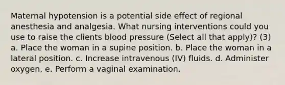 Maternal hypotension is a potential side effect of regional anesthesia and analgesia. What nursing interventions could you use to raise the clients blood pressure (Select all that apply)? (3) a. Place the woman in a supine position. b. Place the woman in a lateral position. c. Increase intravenous (IV) fluids. d. Administer oxygen. e. Perform a vaginal examination.