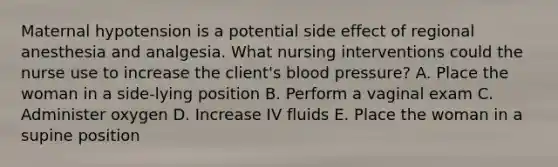 Maternal hypotension is a potential side effect of regional anesthesia and analgesia. What nursing interventions could the nurse use to increase the client's blood pressure? A. Place the woman in a side-lying position B. Perform a vaginal exam C. Administer oxygen D. Increase IV fluids E. Place the woman in a supine position