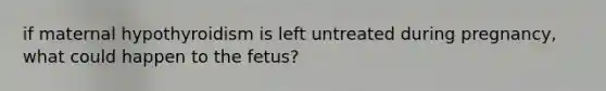 if maternal hypothyroidism is left untreated during pregnancy, what could happen to the fetus?