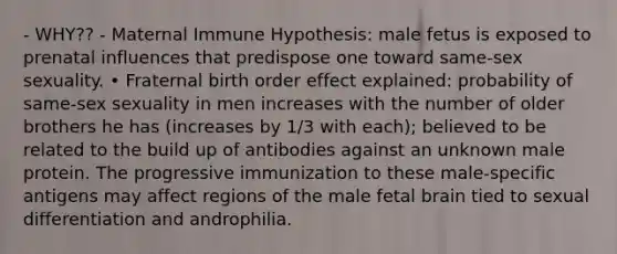 - WHY?? - Maternal Immune Hypothesis: male fetus is exposed to prenatal influences that predispose one toward same-sex sexuality. • Fraternal birth order effect explained: probability of same-sex sexuality in men increases with the number of older brothers he has (increases by 1/3 with each); believed to be related to the build up of antibodies against an unknown male protein. The progressive immunization to these male-specific antigens may affect regions of the male fetal brain tied to sexual differentiation and androphilia.