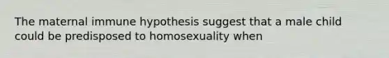 The maternal immune hypothesis suggest that a male child could be predisposed to homosexuality when