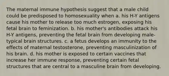 The maternal immune hypothesis suggest that a male child could be predisposed to homosexuality when a. his H-Y antigens cause his mother to release too much estrogen, exposing his fetal brain to feminization. b. his mother's antibodies attack his H-Y antigens, preventing the fetal brain from developing male-typical brain structures. c. a fetus develops an immunity to the effects of maternal testosterone, preventing masculinization of his brain. d. his mother is exposed to certain vaccines that increase her immune response, preventing certain fetal structures that are central to a masculine brain from developing.