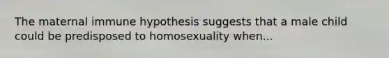 The maternal immune hypothesis suggests that a male child could be predisposed to homosexuality when...