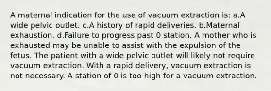 A maternal indication for the use of vacuum extraction is: a.A wide pelvic outlet. c.A history of rapid deliveries. b.Maternal exhaustion. d.Failure to progress past 0 station. A mother who is exhausted may be unable to assist with the expulsion of the fetus. The patient with a wide pelvic outlet will likely not require vacuum extraction. With a rapid delivery, vacuum extraction is not necessary. A station of 0 is too high for a vacuum extraction.