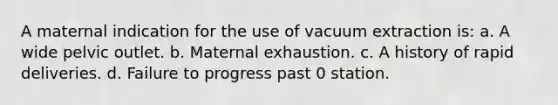 A maternal indication for the use of vacuum extraction is: a. A wide pelvic outlet. b. Maternal exhaustion. c. A history of rapid deliveries. d. Failure to progress past 0 station.