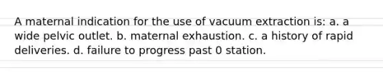 A maternal indication for the use of vacuum extraction is: a. a wide pelvic outlet. b. maternal exhaustion. c. a history of rapid deliveries. d. failure to progress past 0 station.