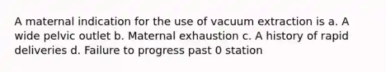 A maternal indication for the use of vacuum extraction is a. A wide pelvic outlet b. Maternal exhaustion c. A history of rapid deliveries d. Failure to progress past 0 station