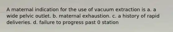 A maternal indication for the use of vacuum extraction is a. a wide pelvic outlet. b. maternal exhaustion. c. a history of rapid deliveries. d. failure to progress past 0 station