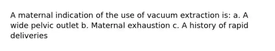 A maternal indication of the use of vacuum extraction is: a. A wide pelvic outlet b. Maternal exhaustion c. A history of rapid deliveries