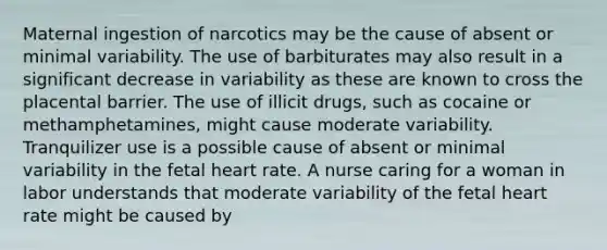 Maternal ingestion of narcotics may be the cause of absent or minimal variability. The use of barbiturates may also result in a significant decrease in variability as these are known to cross the placental barrier. The use of illicit drugs, such as cocaine or methamphetamines, might cause moderate variability. Tranquilizer use is a possible cause of absent or minimal variability in the fetal heart rate. A nurse caring for a woman in labor understands that moderate variability of the fetal heart rate might be caused by