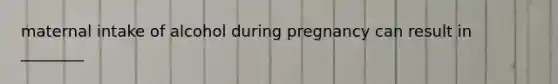 maternal intake of alcohol during pregnancy can result in ________