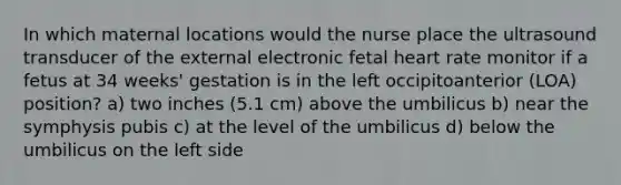 In which maternal locations would the nurse place the ultrasound transducer of the external electronic fetal heart rate monitor if a fetus at 34 weeks' gestation is in the left occipitoanterior (LOA) position? a) two inches (5.1 cm) above the umbilicus b) near the symphysis pubis c) at the level of the umbilicus d) below the umbilicus on the left side