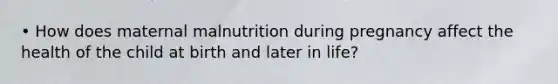 • How does maternal malnutrition during pregnancy affect the health of the child at birth and later in life?