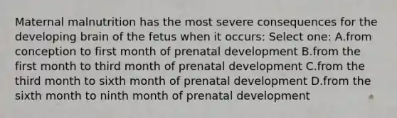 Maternal malnutrition has the most severe consequences for the developing brain of the fetus when it occurs: Select one: A.from conception to first month of prenatal development B.from the first month to third month of prenatal development C.from the third month to sixth month of prenatal development D.from the sixth month to ninth month of prenatal development