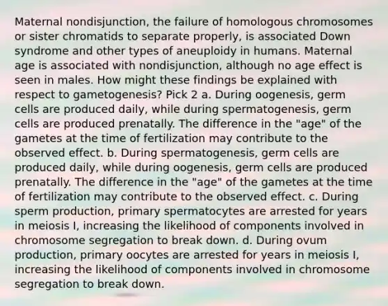 Maternal nondisjunction, the failure of homologous chromosomes or sister chromatids to separate properly, is associated Down syndrome and other types of aneuploidy in humans. Maternal age is associated with nondisjunction, although no age effect is seen in males. How might these findings be explained with respect to gametogenesis? Pick 2 a. During oogenesis, germ cells are produced daily, while during spermatogenesis, germ cells are produced prenatally. The difference in the "age" of the gametes at the time of fertilization may contribute to the observed effect. b. During spermatogenesis, germ cells are produced daily, while during oogenesis, germ cells are produced prenatally. The difference in the "age" of the gametes at the time of fertilization may contribute to the observed effect. c. During sperm production, primary spermatocytes are arrested for years in meiosis I, increasing the likelihood of components involved in chromosome segregation to break down. d. During ovum production, primary oocytes are arrested for years in meiosis I, increasing the likelihood of components involved in chromosome segregation to break down.