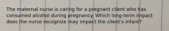 The maternal nurse is caring for a pregnant client who has consumed alcohol during pregnancy. Which long-term impact does the nurse recognize may impact the client's infant?