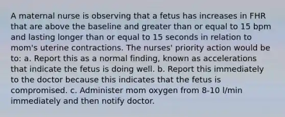 A maternal nurse is observing that a fetus has increases in FHR that are above the baseline and greater than or equal to 15 bpm and lasting longer than or equal to 15 seconds in relation to mom's uterine contractions. The nurses' priority action would be to: a. Report this as a normal finding, known as accelerations that indicate the fetus is doing well. b. Report this immediately to the doctor because this indicates that the fetus is compromised. c. Administer mom oxygen from 8-10 l/min immediately and then notify doctor.