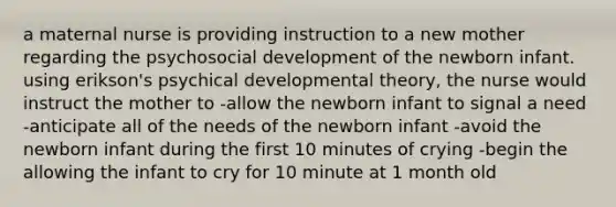 a maternal nurse is providing instruction to a new mother regarding the psychosocial development of the newborn infant. using erikson's psychical developmental theory, the nurse would instruct the mother to -allow the newborn infant to signal a need -anticipate all of the needs of the newborn infant -avoid the newborn infant during the first 10 minutes of crying -begin the allowing the infant to cry for 10 minute at 1 month old