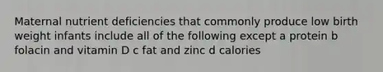 Maternal nutrient deficiencies that commonly produce low birth weight infants include all of the following except a protein b folacin and vitamin D c fat and zinc d calories