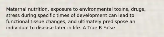 Maternal nutrition, exposure to environmental toxins, drugs, stress during specific times of development can lead to functional tissue changes, and ultimately predispose an individual to disease later in life. A True B False