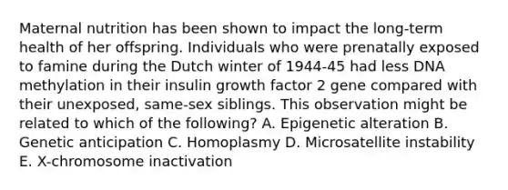 Maternal nutrition has been shown to impact the long-term health of her offspring. Individuals who were prenatally exposed to famine during the Dutch winter of 1944-45 had less DNA methylation in their insulin growth factor 2 gene compared with their unexposed, same-sex siblings. This observation might be related to which of the following? A. Epigenetic alteration B. Genetic anticipation C. Homoplasmy D. Microsatellite instability E. X-chromosome inactivation