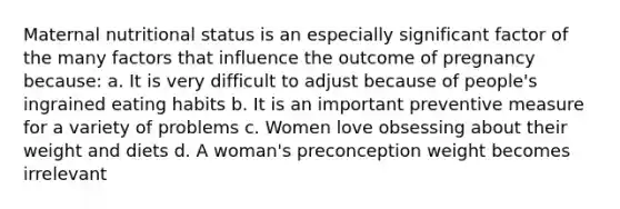 Maternal nutritional status is an especially significant factor of the many factors that influence the outcome of pregnancy because: a. It is very difficult to adjust because of people's ingrained eating habits b. It is an important preventive measure for a variety of problems c. Women love obsessing about their weight and diets d. A woman's preconception weight becomes irrelevant