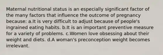 Maternal nutritional status is an especially significant factor of the many factors that influence the outcome of pregnancy because: a.It is very difficult to adjust because of people's ingrained eating habits. b.It is an important preventive measure for a variety of problems. c.Women love obsessing about their weight and diets. d.A woman's preconception weight becomes irrelevant.