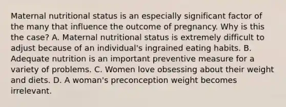 Maternal nutritional status is an especially significant factor of the many that influence the outcome of pregnancy. Why is this the case? A. Maternal nutritional status is extremely difficult to adjust because of an individual's ingrained eating habits. B. Adequate nutrition is an important preventive measure for a variety of problems. C. Women love obsessing about their weight and diets. D. A woman's preconception weight becomes irrelevant.