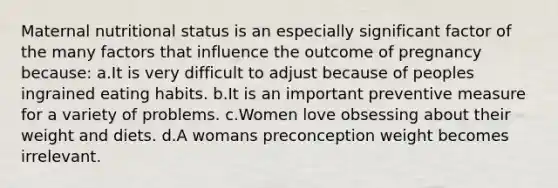 Maternal nutritional status is an especially significant factor of the many factors that influence the outcome of pregnancy because: a.It is very difficult to adjust because of peoples ingrained eating habits. b.It is an important preventive measure for a variety of problems. c.Women love obsessing about their weight and diets. d.A womans preconception weight becomes irrelevant.