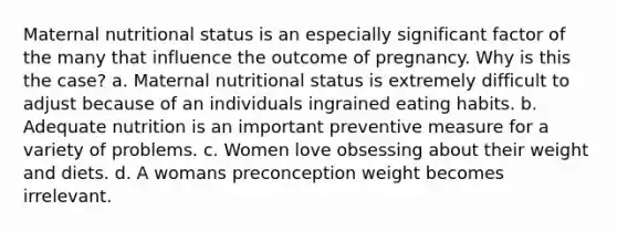 Maternal nutritional status is an especially significant factor of the many that influence the outcome of pregnancy. Why is this the case? a. Maternal nutritional status is extremely difficult to adjust because of an individuals ingrained eating habits. b. Adequate nutrition is an important preventive measure for a variety of problems. c. Women love obsessing about their weight and diets. d. A womans preconception weight becomes irrelevant.