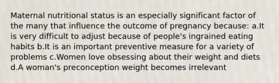 Maternal nutritional status is an especially significant factor of the many that influence the outcome of pregnancy because: a.It is very difficult to adjust because of people's ingrained eating habits b.It is an important preventive measure for a variety of problems c.Women love obsessing about their weight and diets d.A woman's preconception weight becomes irrelevant