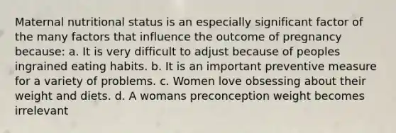 Maternal nutritional status is an especially significant factor of the many factors that influence the outcome of pregnancy because: a. It is very difficult to adjust because of peoples ingrained eating habits. b. It is an important preventive measure for a variety of problems. c. Women love obsessing about their weight and diets. d. A womans preconception weight becomes irrelevant