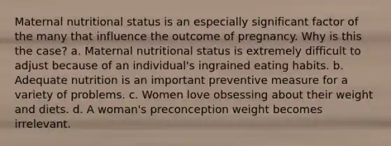 Maternal nutritional status is an especially significant factor of the many that influence the outcome of pregnancy. Why is this the case? a. Maternal nutritional status is extremely difficult to adjust because of an individual's ingrained eating habits. b. Adequate nutrition is an important preventive measure for a variety of problems. c. Women love obsessing about their weight and diets. d. A woman's preconception weight becomes irrelevant.