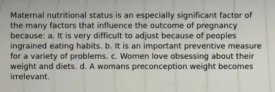 Maternal nutritional status is an especially significant factor of the many factors that influence the outcome of pregnancy because: a. It is very difficult to adjust because of peoples ingrained eating habits. b. It is an important preventive measure for a variety of problems. c. Women love obsessing about their weight and diets. d. A womans preconception weight becomes irrelevant.