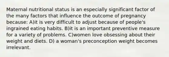 Maternal nutritional status is an especially significant factor of the many factors that influence the outcome of pregnancy because: A)it is very difficult to adjust because of people's ingrained eating habits. B)it is an important preventive measure for a variety of problems. C)women love obsessing about their weight and diets. D) a woman's preconception weight becomes irrelevant.