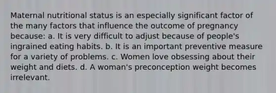 Maternal nutritional status is an especially significant factor of the many factors that influence the outcome of pregnancy because: a. It is very difficult to adjust because of people's ingrained eating habits. b. It is an important preventive measure for a variety of problems. c. Women love obsessing about their weight and diets. d. A woman's preconception weight becomes irrelevant.