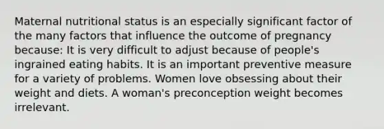 Maternal nutritional status is an especially significant factor of the many factors that influence the outcome of pregnancy because: It is very difficult to adjust because of people's ingrained eating habits. It is an important preventive measure for a variety of problems. Women love obsessing about their weight and diets. A woman's preconception weight becomes irrelevant.