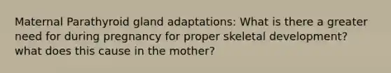 Maternal Parathyroid gland adaptations: What is there a greater need for during pregnancy for proper skeletal development? what does this cause in the mother?