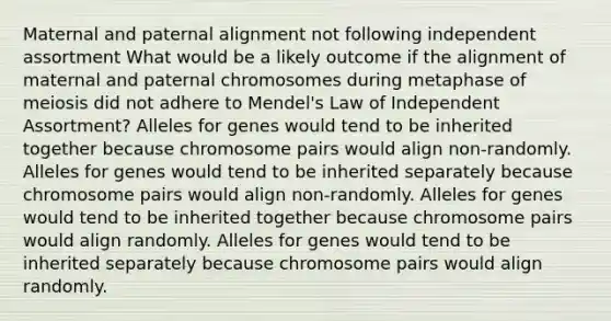 Maternal and paternal alignment not following independent assortment What would be a likely outcome if the alignment of maternal and paternal chromosomes during metaphase of meiosis did not adhere to Mendel's Law of Independent Assortment? Alleles for genes would tend to be inherited together because chromosome pairs would align non-randomly. Alleles for genes would tend to be inherited separately because chromosome pairs would align non-randomly. Alleles for genes would tend to be inherited together because chromosome pairs would align randomly. Alleles for genes would tend to be inherited separately because chromosome pairs would align randomly.