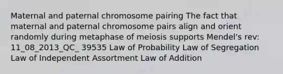 Maternal and paternal chromosome pairing The fact that maternal and paternal chromosome pairs align and orient randomly during metaphase of meiosis supports Mendel's rev: 11_08_2013_QC_ 39535 Law of Probability Law of Segregation Law of Independent Assortment Law of Addition